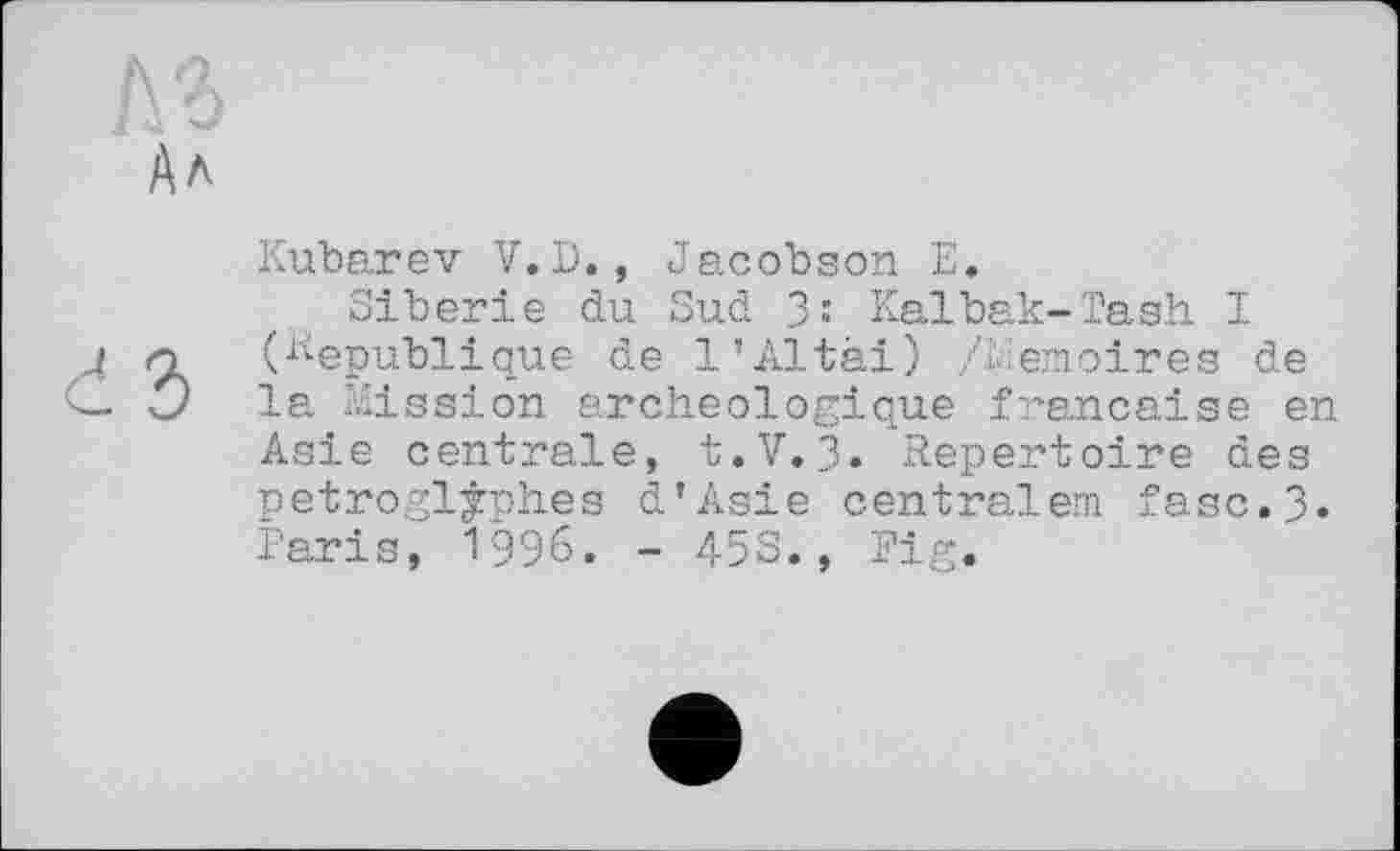 ﻿Kubarev V. D., Jacobson E.
Sibérie du Sud 3-* Kalbak-Tash I (Republique de 1’Altai) /blemoires de la Mission archéologique française en Asie centrale, t.V. 3. Repertoire des petrogljph.es d'Asie centralem fasc.3» Paris, 1996. - 453., Pig.